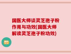 国医大师谈灵芝孢子粉作用与功效(国医大师解读灵芝孢子粉功效)