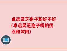 卓远灵芝孢子粉好不好(卓远灵芝孢子粉的优点和效用)