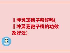 喆坤灵芝孢子粉好吗(喆坤灵芝孢子粉的功效及好处)