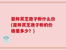 亚邦灵芝孢子粉什么价(亚邦灵芝孢子粉的价格是多少？)