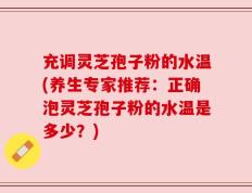 充调灵芝孢子粉的水温(养生专家推荐：正确泡灵芝孢子粉的水温是多少？)