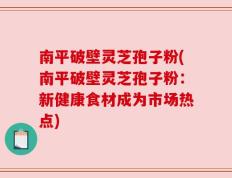 南平破壁灵芝孢子粉(南平破壁灵芝孢子粉：新健康食材成为市场热点)