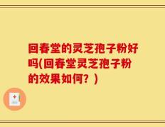 回春堂的灵芝孢子粉好吗(回春堂灵芝孢子粉的效果如何？)