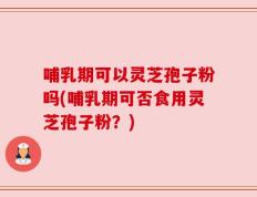 哺乳期可以灵芝孢子粉吗(哺乳期可否食用灵芝孢子粉？)