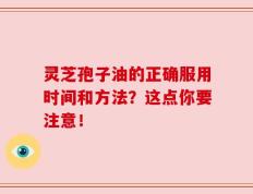 灵芝孢子油的正确服用时间和方法？这点你要注意！