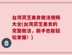 台湾灵芝美食做法视频大全(台湾灵芝美食的完整做法，新手也能轻松掌握！)