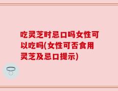 吃灵芝时忌口吗女性可以吃吗(女性可否食用灵芝及忌口提示)