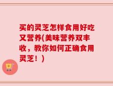 买的灵芝怎样食用好吃又营养(美味营养双丰收，教你如何正确食用灵芝！)