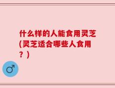 什么样的人能食用灵芝(灵芝适合哪些人食用？)