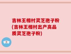 吉林王相村灵芝孢子粉(吉林王相村出产高品质灵芝孢子粉)