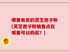 哪里有卖的灵芝孢子粉(灵芝孢子粉销售点在哪里可以购买？)