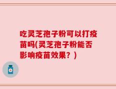 吃灵芝孢子粉可以打疫苗吗(灵芝孢子粉能否影响疫苗效果？)
