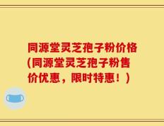 同源堂灵芝孢子粉价格(同源堂灵芝孢子粉售价优惠，限时特惠！)