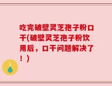 吃完破壁灵芝孢子粉口干(破壁灵芝孢子粉饮用后，口干问题解决了！)