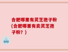 合肥哪里有灵芝孢子粉(合肥哪里有卖灵芝孢子粉？)