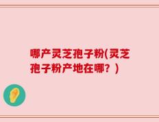 哪产灵芝孢子粉(灵芝孢子粉产地在哪？)