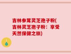 吉林参茸灵芝孢子粉(吉林灵芝孢子粉：享受天然保健之旅)