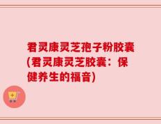 君灵康灵芝孢子粉胶囊(君灵康灵芝胶囊：保健养生的福音)