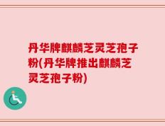 丹华牌麒麟芝灵芝孢子粉(丹华牌推出麒麟芝灵芝孢子粉)