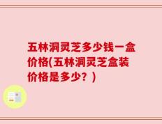 五林洞灵芝多少钱一盒价格(五林洞灵芝盒装价格是多少？)