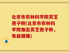 北京市农林科学院灵芝孢子粉(北京市农林科学院推出灵芝孢子粉，有益健康)