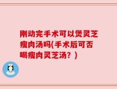 刚动完手术可以煲灵芝瘦肉汤吗(手术后可否喝瘦肉灵芝汤？)