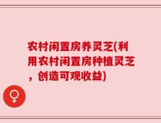 农村闲置房养灵芝(利用农村闲置房种植灵芝，创造可观收益)