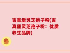 吉真堡灵芝孢子粉(吉真堡灵芝孢子粉：优质养生品牌)