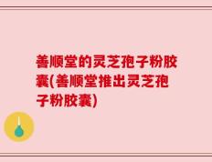 善顺堂的灵芝孢子粉胶囊(善顺堂推出灵芝孢子粉胶囊)