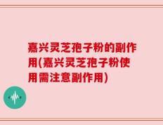 嘉兴灵芝孢子粉的副作用(嘉兴灵芝孢子粉使用需注意副作用)