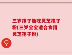 三岁孩子能吃灵芝孢子粉(三岁宝宝适合食用灵芝孢子粉)