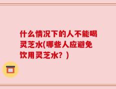 什么情况下的人不能喝灵芝水(哪些人应避免饮用灵芝水？)