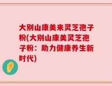 大别山康美来灵芝孢子粉(大别山康美灵芝孢子粉：助力健康养生新时代)