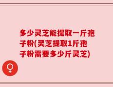 多少灵芝能提取一斤孢子粉(灵芝提取1斤孢子粉需要多少斤灵芝)