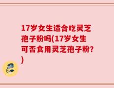 17岁女生适合吃灵芝孢子粉吗(17岁女生可否食用灵芝孢子粉？)
