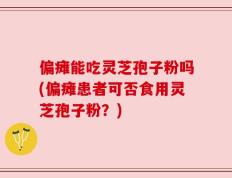偏瘫能吃灵芝孢子粉吗(偏瘫患者可否食用灵芝孢子粉？)