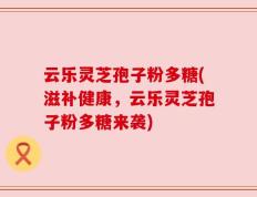 云乐灵芝孢子粉多糖(滋补健康，云乐灵芝孢子粉多糖来袭)