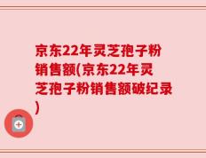 京东22年灵芝孢子粉销售额(京东22年灵芝孢子粉销售额破纪录)