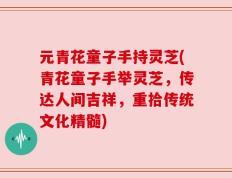 元青花童子手持灵芝(青花童子手举灵芝，传达人间吉祥，重拾传统文化精髓)