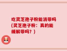 吃灵芝孢子粉能消带吗(灵芝孢子粉：真的能缓解带吗？)