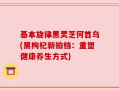 基本旋律黑灵芝何首乌(黑枸杞新拍档：重塑健康养生方式)