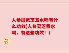 人参加灵芝煮水喝有什么功效(人参灵芝煮水喝，有这些功效！)