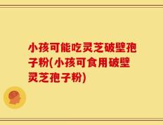 小孩可能吃灵芝破壁孢子粉(小孩可食用破壁灵芝孢子粉)