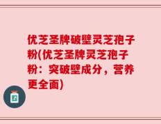 优芝圣牌破壁灵芝孢子粉(优芝圣牌灵芝孢子粉：突破壁成分，营养更全面)