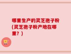 哪里生产的灵芝孢子粉(灵芝孢子粉产地在哪里？)