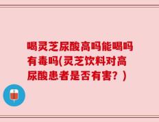 喝灵芝尿酸高吗能喝吗有毒吗(灵芝饮料对高尿酸患者是否有害？)