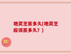 地灵芝蒸多久(地灵芝应该蒸多久？)