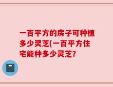 一百平方的房子可种植多少灵芝(一百平方住宅能种多少灵芝？