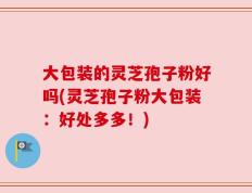 大包装的灵芝孢子粉好吗(灵芝孢子粉大包装：好处多多！)