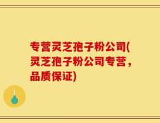 专营灵芝孢子粉公司(灵芝孢子粉公司专营，品质保证)